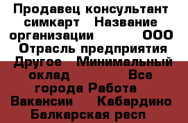 Продавец-консультант симкарт › Название организации ­ Qprom, ООО › Отрасль предприятия ­ Другое › Минимальный оклад ­ 28 000 - Все города Работа » Вакансии   . Кабардино-Балкарская респ.